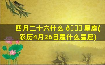 四月二十六什么 🐞 星座(农历4月26日是什么星座)
